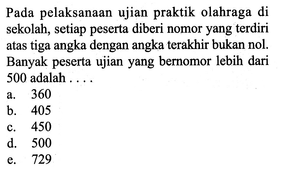 Pada pelaksanaan ujian praktik olahraga di sekolah, setiap peserta diberi nomor yang terdiri atas tiga angka dengan angka terakhir bukan nol. Banyak peserta ujian yang bernomor lebih dari 500 adalah....