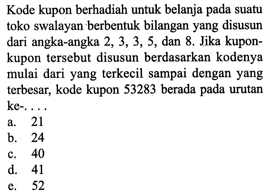 Kode kupon berhadiah untuk belanja pada suatu toko swalayan berbentuk bilangan yang disusun dari angka-angka  2,3,3,5,dan 8. Jika kuponkupon tersebut disusun berdasarkan kodenya mulai dari yang terkecil sampai dengan yang terbesar, kode kupon 53283 berada pada urutan ke-...