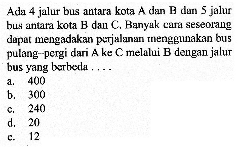 Ada 4 jalur bus antara kota A dan B dan 5 jalur bus antara kota B dan C. Banyak cara seseorang dapat mengadakan perjalanan menggunakan bus pulang-pergi dari A ke C melalui B dengan jalur bus yang berbeda ....
