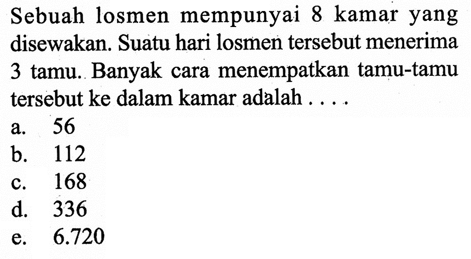 Sebuah losmen mempunyai 8 kamar yang disewakan. Suatu hari losmen tersebut menerima 3 tamu. Banyak cara menempatkan tamu-tamu tersebut ke dalam kamar adalah . . . .