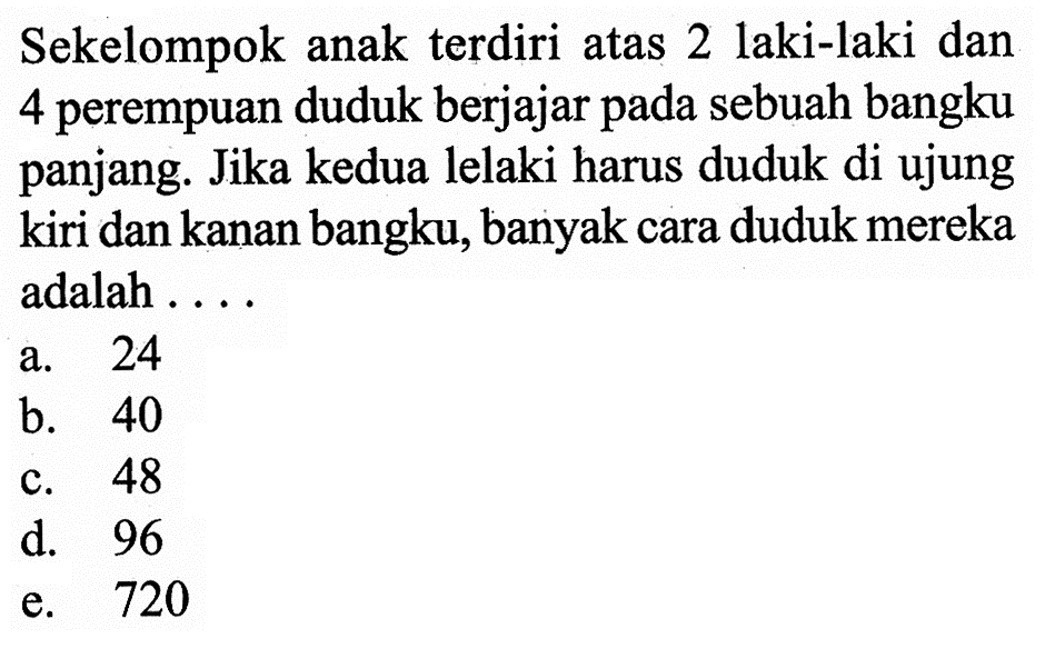 Sekelompok anak terdiri atas 2 laki-laki dan 4 perempuan duduk berjajar pada sebuah bangku panjang. Jika kedua lelaki harus duduk di ujung kiri dan kanan bangku, banyak cara duduk mereka adalah ....