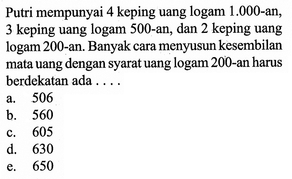 Putri mempunyai 4 keping uang logam 1.000-an, 3 keping uang logam 500-an, dan 2 keping uang logam 200-an. Banyak cara menyusun kesembilan mata uang dengan syarat uang logam 200-an harus berdekatan ada ....