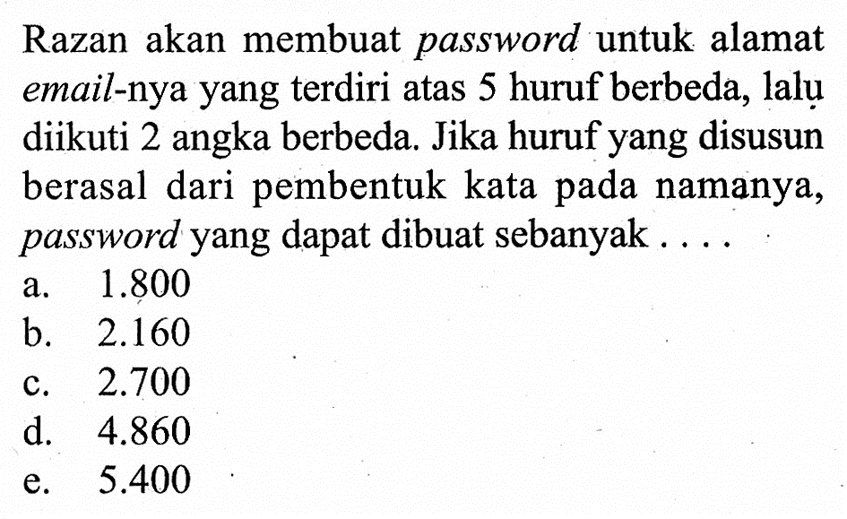 Razan akan membuat password untuk alamat email-nya yang terdiri atas 5 huruf berbeda, lalu diikuti 2 angka berbeda. Jika huruf yang disusun berasal dari pembentuk kata pada namanya, password yang dapat dibuat sebanyak ....