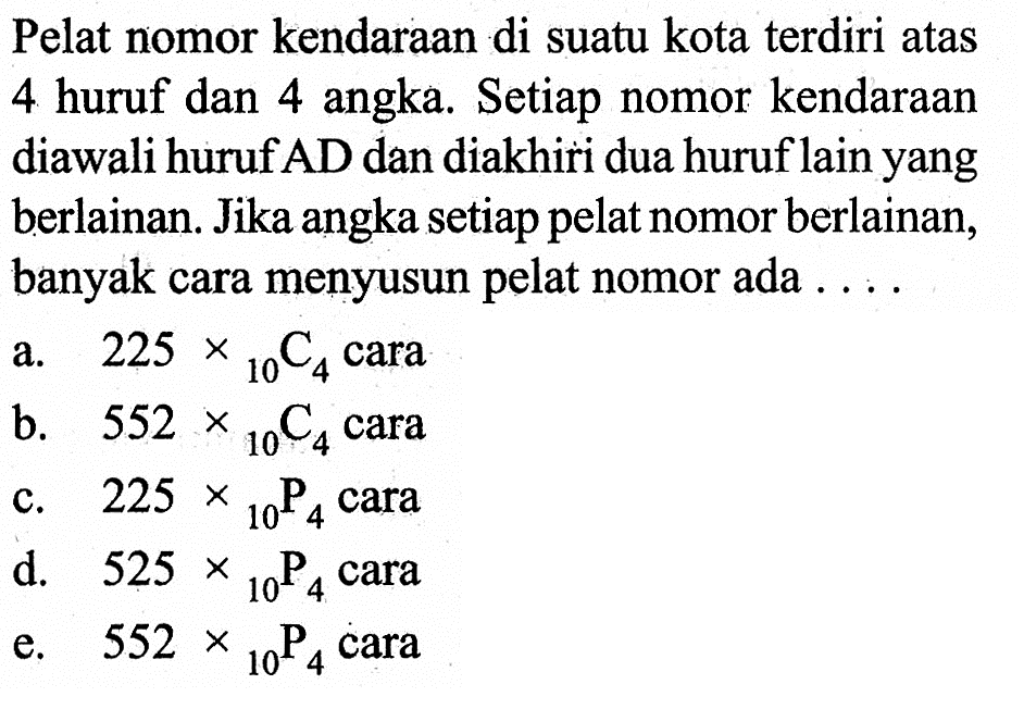 Pelat nomor kendaraan di suatu kota terdiri atas 4 huruf dan 4 angka. Setiap nomor kendaraan diawali huruf AD dan diakhiri dua huruf lain yang berlainan. Jika angka setiap pelat nomor berlainan, banyak cara menyusun pelat nomor ada ...