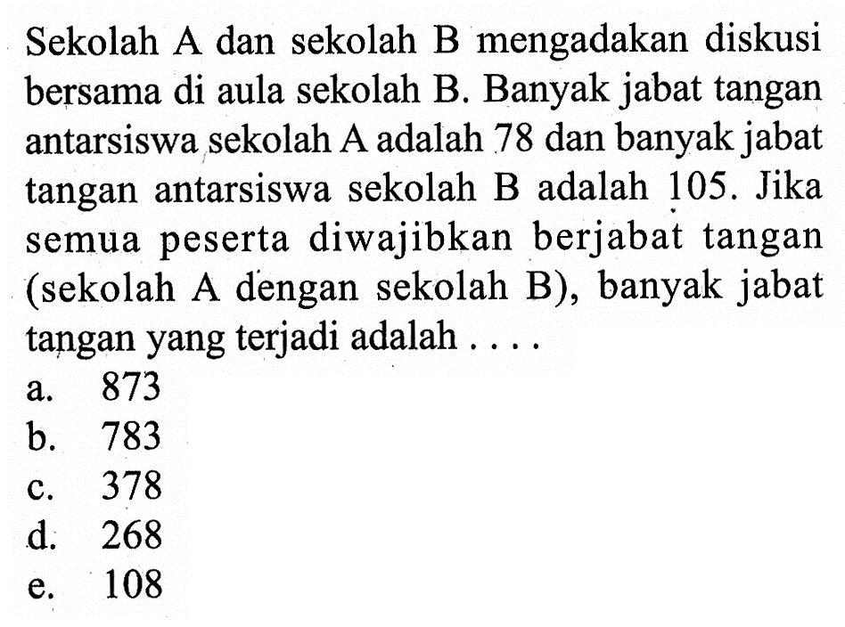 Sekolah A dan sekolah B mengadakan diskusi bersama di aula sekolah B. Banyak jabat tangan antarsiswa sekolah A adalah 78 dan banyak jabat tangan antarsiswa sekolah B adalah 105. Jika semua peserta diwajibkan berjabat tangan (sekolah A dengan sekolah B), banyak jabat tangan yang terjadi adalah ....