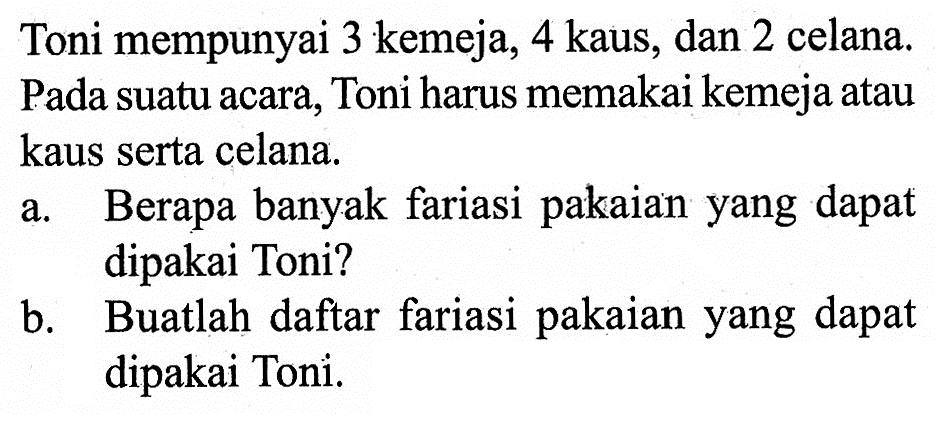 Toni mempunyai 3 kemeja, 4 kaus, dan 2 celana. Pada suatu acara, Toni harus memakai kemeja atau kaus serta celana.a. Berapa banyak fariasi pakaian yang dapat dipakai Toni?b. Buatlah daftar fariasi pakaian yang dapat dipakai Toni.