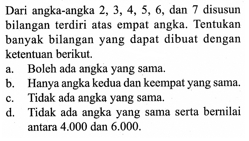 Dari angka-angka 2,3,4,5,6, dan 7 disusun bilangan terdiri atas empat angka. Tentukan banyak bilangan yang dapat dibuat dengan ketentuan berikut.a. Boleh ada angka yang sama.b. Hanya angka kedua dan keempat yang sama.c. Tidak ada angka yang sama.d. Tidak ada angka yang sama serta bernilai antara 4.000 dan 6.000.