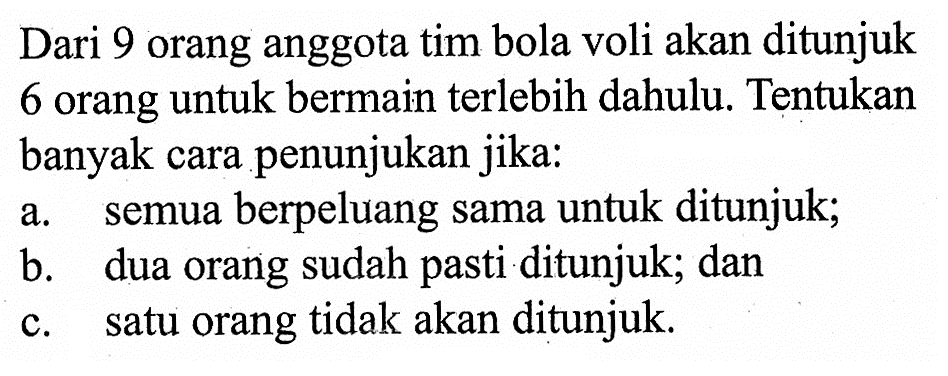 Dari 9 orang anggota tim bola voli akan ditunjuk 6 orang untuk bermain terlebih dahulu. Tentukan banyak cara penunjukan jika:a. semua berpeluang sama untuk ditunjuk;b. dua orang sudah pasti ditunjuk; danc. satu orang tidak akan ditunjuk.