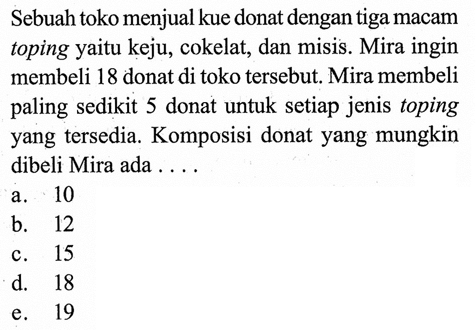 Sebuah toko menjual kue donat dengan tiga macam toping yaitu keju, cokelat, dan misis. Mira ingin membeli 18 donat di toko tersebut. Mira membeli paling sedikit 5 donat untuk setiap jenis toping yang tersedia. Komposisi donat yang mungkin dibeli Mira ada ....