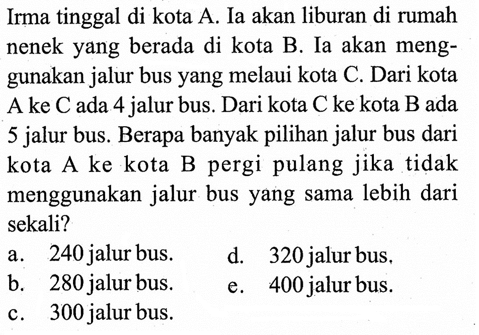 Irma tinggal di kota A. Ia akan liburan di rumah nenek yang berada di kota B. Ia akan menggunakan jalur bus yang melaui kota C. Dari kota A ke  C  ada 4 jalur bus. Dari kota  C  ke kota  B  ada 5 jalur bus. Berapa banyak pilihan jalur bus dari kota A ke kota B pergi pulang jika tidak menggunakan jalur bus yang sama lebih dari sekali?