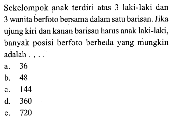 Sekelompok anak terdiri atas 3 laki-laki dan 3 wanita berfoto bersama dalam satu barisan. Jika ujung kiri dan kanan barisan harus anak laki-laki, banyak posisi berfoto berbeda yang mungkin adalah . . . .