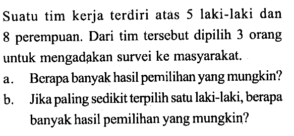 Suatu tim kerja terdiri atas 5 laki-laki dan 8 perempuan. Dari tim tersebut dipilih 3 orang untuk mengadakan survei ke masyarakat.a. Berapa banyak hasil pemilihan yang mungkin?b. Jika paling sedikit terpilih satu laki-laki, berapa banyak hasil pemilihan yang mungkin?