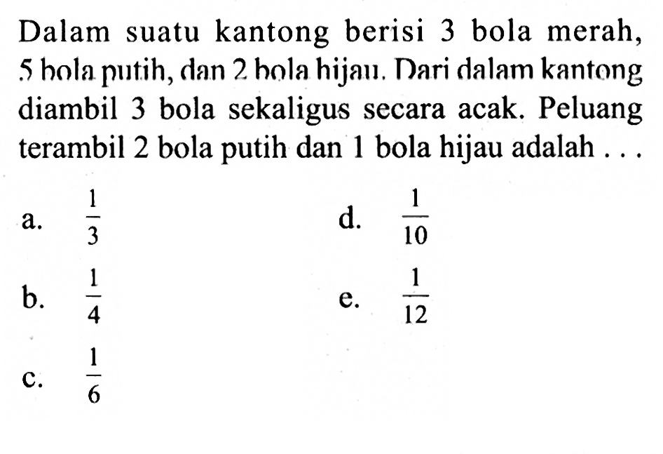 Dalam suatu kantong berisi 3 bola merah, 5 bola putih, dan 2 bola hijau. Dari dalam kantong diambil 3 bola sekaligus secara acak. Peluang terambil 2 bola putih dan 1 bola hijau adalah...