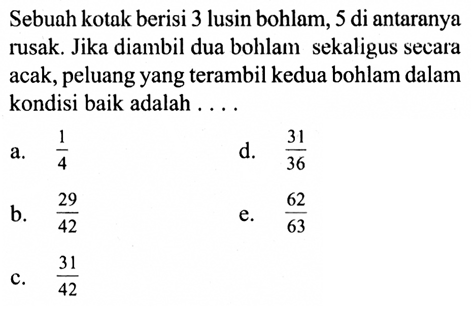 Sebuah kotak berisi 3 lusin bohlam, 5 di antaranya rusak. Jika diambil dua bohlam sekaligus secara acak, peluang yang terambil kedua bohlam dalam kondisi baik adalah . . . .
