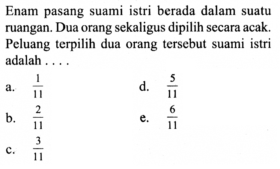 Enam pasang suami istri berada dalam suatu ruangan. Dua orang sekaligus dipilih secara acak. Peluang terpilih dua orang tersebut suami istri adalah ...