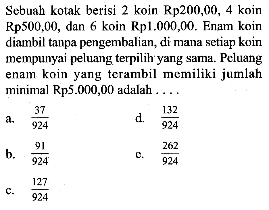 Sebuah kotak berisi 2 koin  Rp200,00, 4  koin  Rp500,00 , dan 6 koin  Rp1.000,00. Enam koin diambil tanpa pengembalian, di mana setiap koin mempunyai peluang terpilih yang sama. Peluang enam koin yang terambil memiliki jumlah minimal Rp5.000,00 adalah ... .
