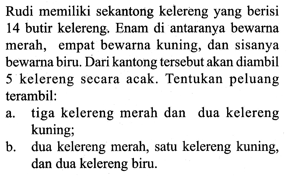 Rudi memiliki sekantong kelereng yang berisi 14 butir kelereng. Enam di antaranya bewarna merah, empat bewarna kuning, dan sisanya bewarna biru. Dari kantong tersebut akan diambil 5 kelereng secara acak. Tentukan peluang terambil:
a. tiga kelereng merah dan dua kelereng kuning;
b. dua kelereng merah, satu kelereng kuning, dan dua kelereng biru.