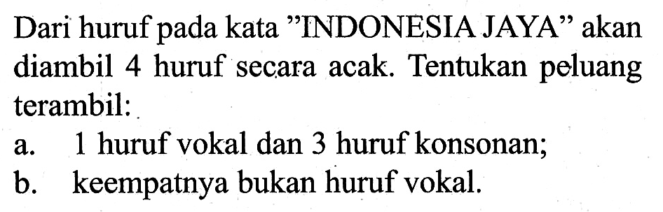 Dari huruf pada kata 'INDONESIA JAYA' akan diambil 4 huruf secara acak. Tentukan peluang terambil:a. 1 huruf vokal dan 3 huruf konsonan;b. keempatnya bukan huruf vokal.