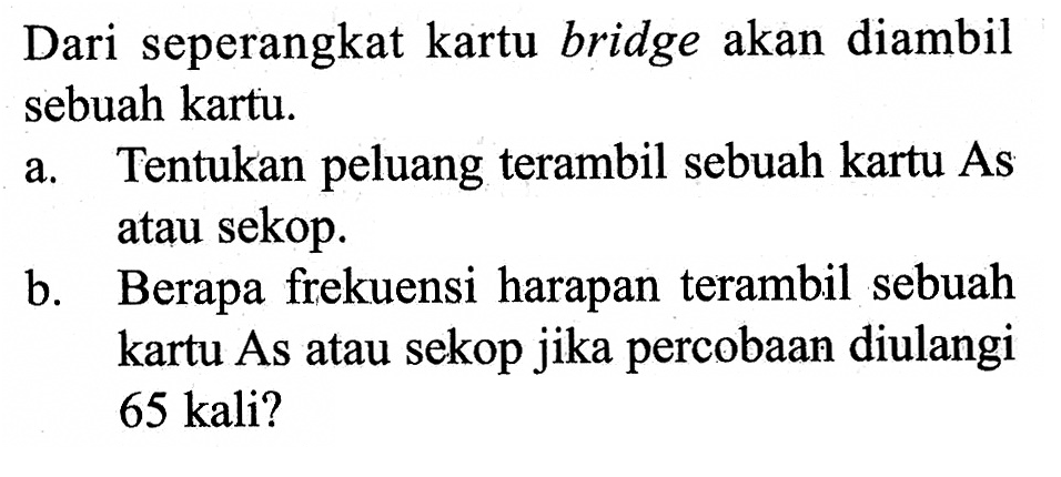 Dari seperangkat kartu bridge akan diambil sebuah kartu.a. Tentukan peluang terambil sebuah kartu As atau sekop.b. Berapa frekuensi harapan terambil sebuah kartu As atau sekop jika percobaan diulangi 65 kali?