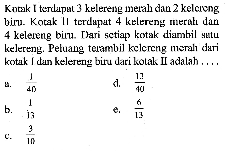 Kotak I terdapat 3 kelereng merah dan 2 kelereng biru. Kotak II terdapat 4 kelereng merah dan 4 kelereng biru. Dari setiap kotak diambil satu kelereng. Peluang terambil kelereng merah dari kotak I dan kelereng biru dari kotak II adalah ....