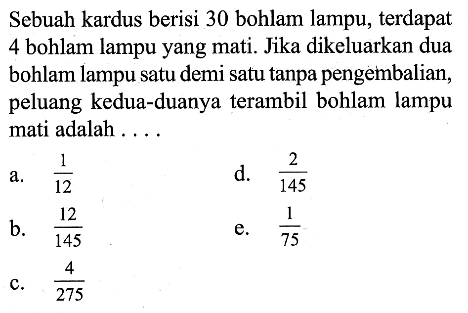 Sebuah kardus berisi 30 bohlam lampu, terdapat 4 bohlam lampu yang mati. Jika dikeluarkan dua bohlam lampu satu demi satu tanpa pengetmbalian, peluang kedua-duanya terambil bohlam lampu mati adalah . . . .