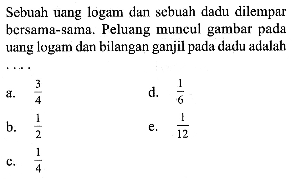 Sebuah uang logam dan sebuah dadu dilempar bersama-sama. Peluang muncul gambar pada uang logam dan bilangan ganjil pada dadu adalah  ... 