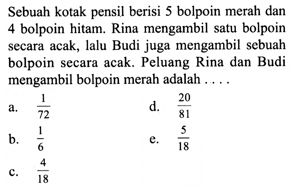 Sebuah kotak pensil berisi 5 bolpoin merah dan 4 bolpoin hitam. Rina mengambil satu bolpoin secara acak, lalu Budi juga mengambil sebuah bolpoin secara acak. Peluang Rina dan Budi mengambil bolpoin merah adalah  .... . 