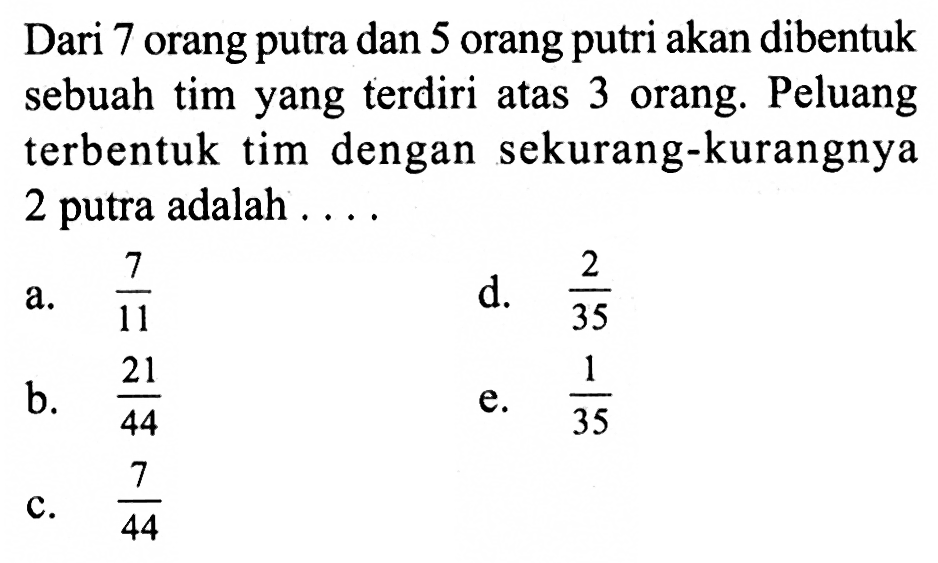 Dari 7 orang putra dan 5 orang putri akan dibentuk sebuah tim yang terdiri atas 3 orang. Peluang terbentuk tim dengan sekurang-kurangnya 2 putra adalah ....