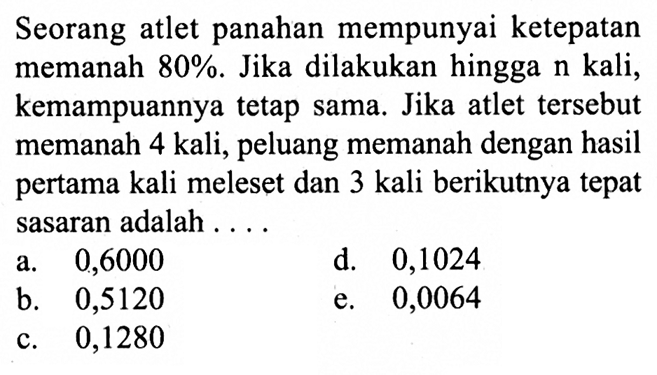 Seorang atlet panahan mempunyai ke tepatan memanah  80% . Jika dilakukan hingga  n  kali, kemampuannya tetap sama. Jika atlet  tersebut memanah 4 kali, peluang memanah dengan hasil pertama kali meleset dan 3 kali berikutnya tepat sasaran adalah ....a. 0,6000d. 0,1024b. 0,5120e. 0,0064c. 0,1280