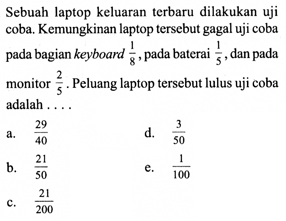 Sebuah laptop keluaran terbaru dilakukan uji coba. Kemungkinan laptop tersebut gagal uji coba pada bagian keyboard 1/8, pada baterai 1/5, dan pada monitor 2/5. Peluang laptop tersebut lulus uji coba adalah . . .