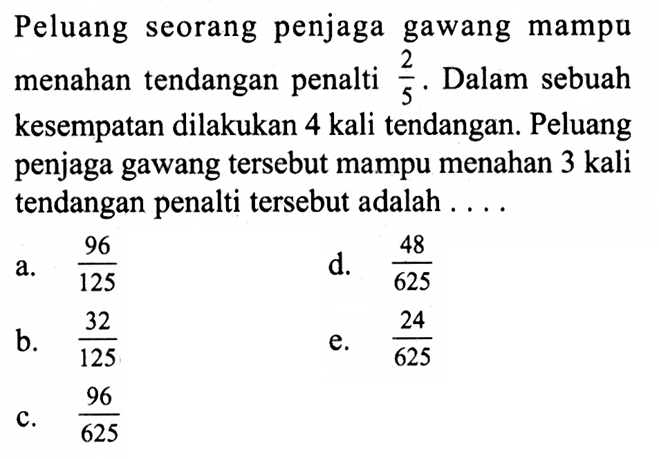 Peluang seorang penjaga gawang mampu menahan tendangan penalti 2/5. Dalam sebuah kesempatan dilakukan 4 kali tendangan. Peluang penjaga gawang tersebut mampu menahan 3 kali tendangan penalti tersebut adalah ....