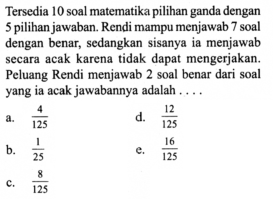 Tersedia 10 soal matematika pilihan ganda dengan 5 pilihan jawaban. Rendi mampu menjawab 7 soal dengan benar, sedangkan sisanya ia menjawab secara acak karena tidak dapat mengerjakan. Peluang Rendi menjawab 2 soal benar dari soal yang ia acak jawabannya adalah ....