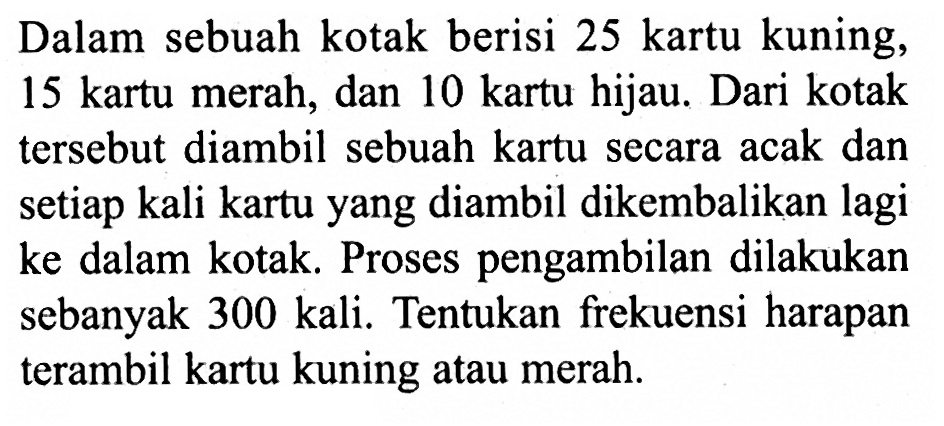Dalam sebuah kotak berisi 25 kartu kuning, 15 kartu merah, dan 10 kartu hijau. Dari kotak tersebut diambil sebuah kartu secara acak dan setiap kali kartu yang diambil dikembalikan lagi ke dalam kotak. Proses pengambilan dilakukan sebanyak 300 kali. Tentukan frekuensi harapan terambil kartu kuning atau merah.