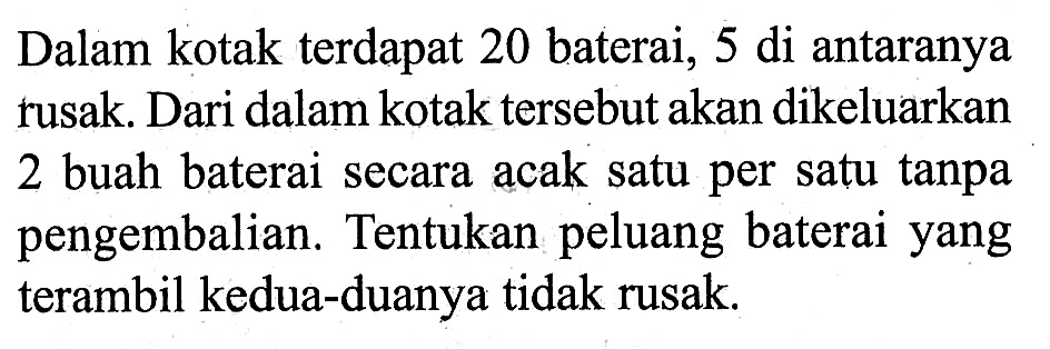 Dalam kotak terdapat 20 baterai, 5 di antaranya rusak. Dari dalam kotak tersebut akan dikeluarkan 2 buah baterai secara acak satu per satu tanpa pengembalian. Tentukan peluang baterai yang terambil kedua-duanya tidak rusak.