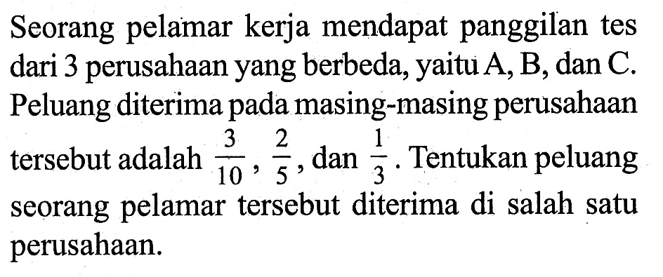 Seorang pelamar kerja mendapat panggilan tes dari 3 perusahaan yang berbeda, yaitu  A, B , dan  C . Peluang diterima pada masing-masing perusahaan   tersebut adalah  3/10, 2/5 , dan  1/3 .  Tentukan peluang seorang pelamar   tersebut diterima di salah satu perusahaan.