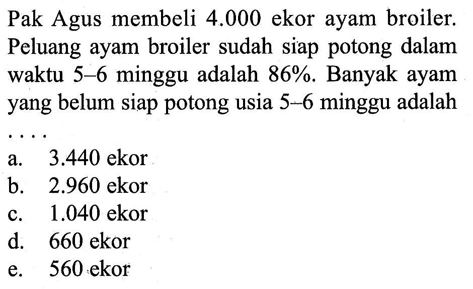 Pak Agus membeli 4.000 ekor ayam broiler. Peluang ayam broiler sudah siap potong dalam waktu 5-6 minggu adalah 86%. Banyak ayam yang belum siap potong usia 5-6 minggu adalah ....