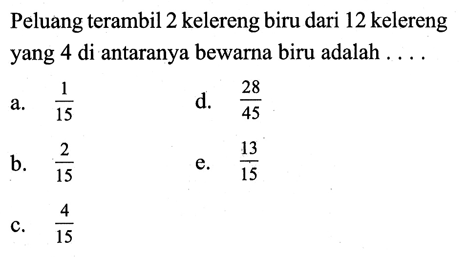 Peluang terambil 2 kelereng biru dari 12 kelereng yang 4 di antaranya bewarna biru adalah ....a.  1/15 d.  28/45 b.  2/15 e.  13/15 c.  4/15 
