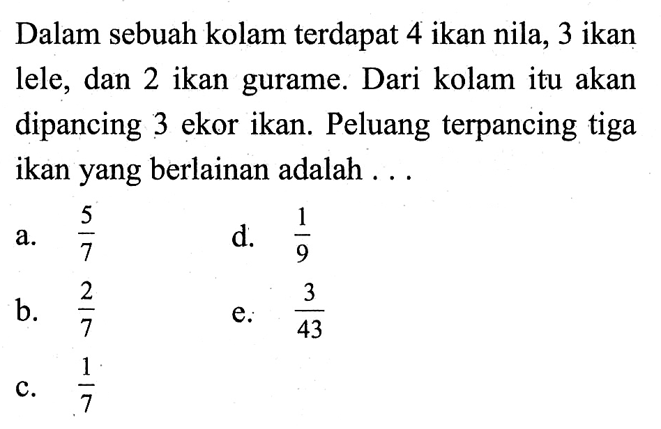 Dalam sebuah kolam terdapat 4 ikan nila, 3 ikan lele, dan 2 ikan gurame. Dari kolam itu akan dipancing 3 ekor ikan. Peluang terpancing tiga ikan yang berlainan adalah . . .