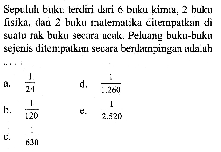 Sepuluh buku terdiri dari 6 buku kimia, 2 buku fisika, dan 2 buku matematika ditempatkan di suatu rak buku secara acak. Peluang buku-buku sejenis ditempatkan secara berdampingan adalah ....