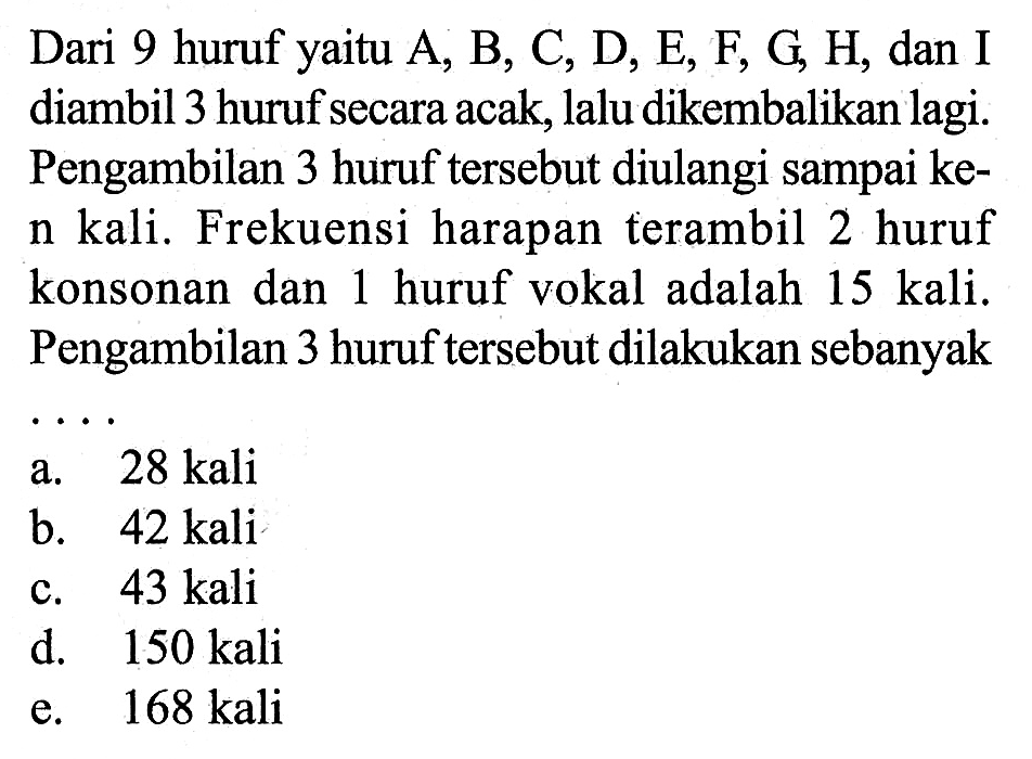 Dari 9 huruf yaitu A, B, C, D, E, F, G, H, dan I diambil 3 huruf secara acak, lalu dikembalikan lagi. Pengambilan 3 huruf tersebut diulangi sampai ken kali. Frekuensi harapan terambil 2 huruf konsonan dan 1 huruf vokal adalah 15 kali. Pengambilan 3 huruf tersebut dilakukan sebanyak...