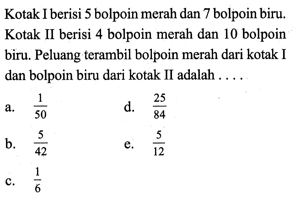 Kotak I berisi 5 bolpoin merah dan 7 bolpoin biru. Kotak II berisi 4 bolpoin merah dan 10 bolpoin biru. Peluang terambil bolpoin merah dari kotak I dan bolpoin biru dari kotak II adalah ....