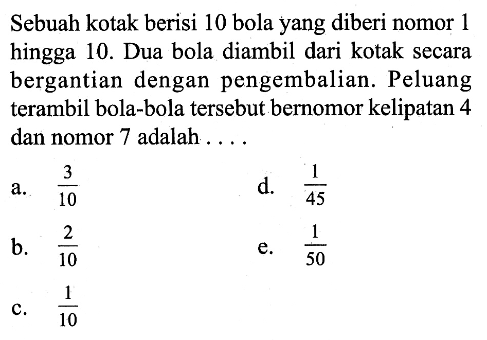 Sebuah kotak berisi 10 bola yang diberi nomor 1 hingga 10. Dua bola diambil dari kotak secara bergantian dengan pengembalian. Peluang terambil bola-bola tersebut bernomor kelipatan 4 dan nomor 7 adalah.... 