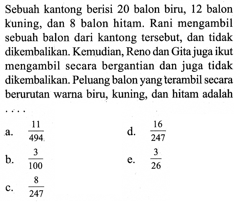 Sebuah kantong berisi 20 balon biru, 12 balon kuning, dan 8 balon hitam. Rani mengambil sebuah balon dari kantong tersebut, dan tidak dikembalikan. Kemudian, Reno dan Gita juga ikut mengambil secara bergantian dan juga tidak dikembalikan. Peluang balon yang terambil secara berurutan warna biru, kuning, dan hitam adalah ...