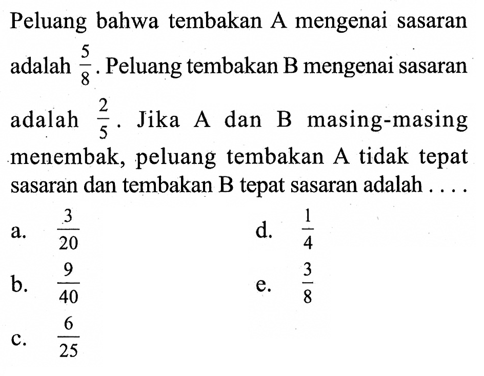 Peluang bahwa tembakan A mengenai sasaran adalah 5/8. Peluang tembakan B mengenai sasaran adalah 2/5. Jika A dan B masing-masing menembak, peluang tembakan A tidak tepat sasaran dan tembakan B tepat sasaran adalah .... 