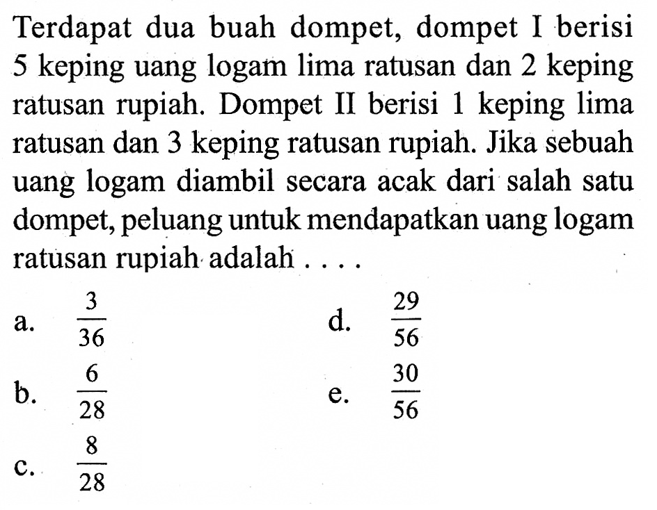 Terdapat dua buah dompet, dompet I berisi 5 keping uang logam lima ratusan dan 2 keping ratusan rupiah. Dompet II berisi 1 keping lima ratusan dan 3 keping ratusan rupiah. Jika sebuah uang logam diambil secara acak dari salah satu dompet, peluang untuk mendapatkan uang logam ratusan rupiah adalah ....