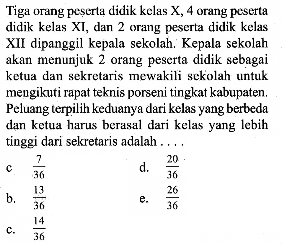 Tiga orang peșerta didik kelas  X, 4  orang peserta didik kelas XI, dan 2 orang peserta didik kelas XII dipanggil kepala sekolah. Kepala sekolah akan menunjuk 2 orang peserta didik sebagai ketua dan sekretaris mewakili sekolah untuk mengikuti rapat teknis porseni tingkat kabupaten. Peluang terpilih keduanya dari kelas yang berbeda dan ketua harus berasal dari kelas yang lebih tinggi dari sekretaris adalah ...
