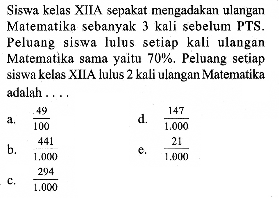 Siswa kelas XIIA sepakat mengadakan ulangan Matematika sebanyak 3 kali sebelum PTS. Peluang siswa lulus setiap kali ulangan Matematika sama yaitu 70%. Peluang setiap siswa kelas XIIA lulus 2 kali ulangan Matematika adalah .... 

