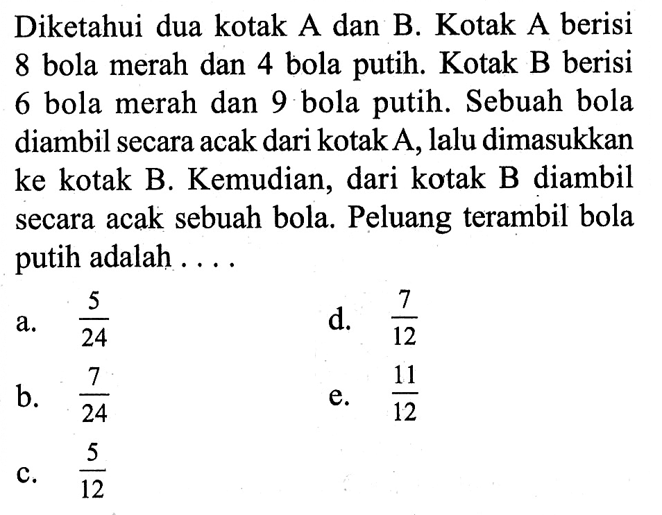 Diketahui dua kotak A dan B. Kotak A berisi 8 bola merah dan 4 bola putih. Kotak B berisi 6 bola merah dan 9 bola putih. Sebuah bola diambil secara acak dari kotak A, lalu dimasukkan ke kotak B. Kemudian, dari kotak B diambil secara acak sebuah bola. Peluang terambil bola putih adalah ....