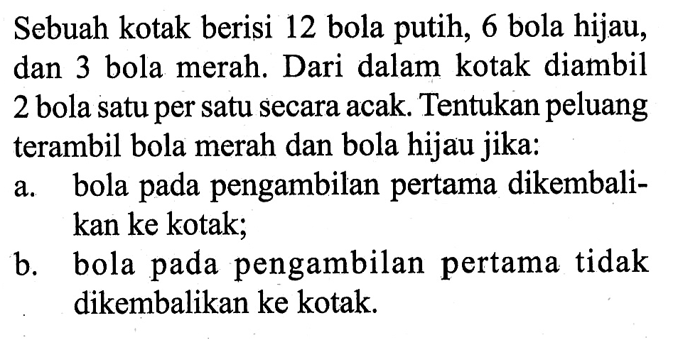 Sebuah kotak berisi 12 bola putih, 6 bola hijau, dan 3 bola merah. Dari dalam kotak diambil 2 bola satu per satu secara acak. Tentukan peluang terambil bola merah dan bola hijau jika:
a. bola pada pengambilan pertama dikembalikan ke kotak;
b. bola pada pengambilan pertama tidak dikembalikan ke kotak.