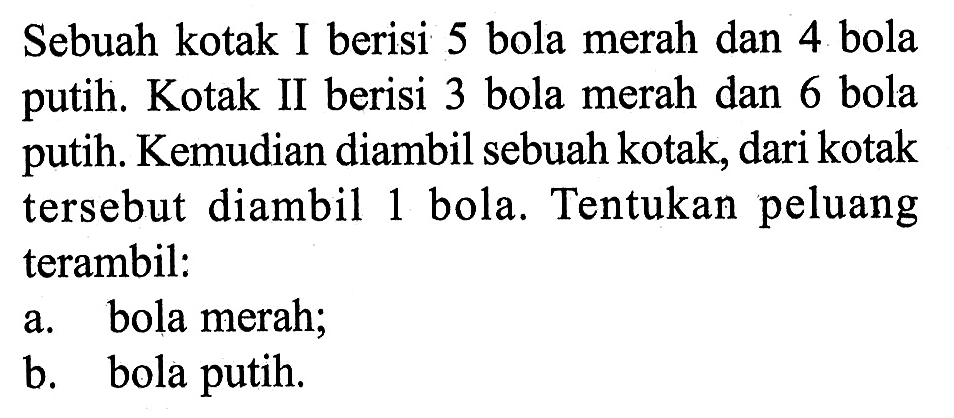 Sebuah kotak I berisi 5 bola merah dan 4 bola putih. Kotak II berisi 3 bola merah dan 6 bola putih. Kemudian diambil sebuah kotak, dari kotak tersebut diambil 1 bola. Tentukan peluang terambil: a. bola merah; b. bola putih.